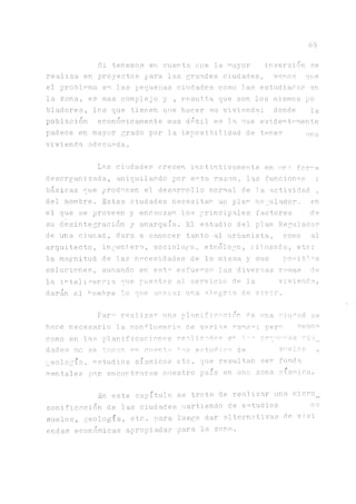 69
Si tenemos en cuenta oue la mayor inversión se
realiza en proyectos para las grandes ciudades, vemos que
el problema en las pequexías ciudades como las estudiadas en
la zona, es mas complejo y , resulta que son los mismos po
bladores, los que tienen que hacer su vivi.enda.; donde la
población económicamente mas débil es 3.a que evidentemente
padece en mayor grado por la imposibilidad de tener ima
vivienda adecuada.
La.s ciudades crecen instintivamente en una for^a
desorganizada, aniquilando por esta razón, las funciones ;
básicas (que producen el desarrollo normal de 3a actividad ,
del hombre. Estas ciudades necesitan un plan Regulador, en
el que se proveen y encauzan los principales factores de
su desintegración y anarquía.. El estudio del plan Reguia.dor
de una ciuaad, dara a conocer tanto al urbanista, como al
arquitecto, ingeniero, sociologo, etnólogo, filosofo, etc;
la magnitud de las necesidades de la misma y sus posib!°s
soluciones, aunando en esta esfuerzo las diversas ramas de
la inteligencia que puestas al servicio de la vivienda.,
darán al hombre lo que ansia; una a3egria de vivir.
Par^ realizar una planificación de una ciudad se
sario la confluencia de varias rama°; pere vemos
as planificaciones realizabas en 3.~^ pequeras ciu_
se toman en cuento los estudios de suelos ,
estudios sísmicos etc. que resultan ser funda
por encortrarse nuestro país en una. zona sísmica.
En este capítulo se trata de realizar una micro_
zonificación de las ciudades partiendo de estudios
suelos, geología, etc. para luego dar alternativas de vivi
endas económicas apropiadas para la zona.
hace rece
como en 1
dades no
geología,
mentales
 