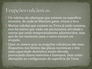  Os vulcões são aberturas que existem na superfície
  terrestre, de onde se libertam gases, cinzas e lava.
 Muitos vulcões que existem na Terra já estão extintos,
  mas há outros que estão em permanente atividade e
  outros que estão temporariamente adormecidos, mas
  que de um momento para o outro entram em
  erupção.
 Quer os sismos quer as erupções vulcânicas são mais
  frequentes nos limites das placas tectónicas e têm
  uma capacidade destrutiva muito elevada,
  provocando danos materiais e humanos, bem como
  alterações na configuração da superfície da Terra.
 