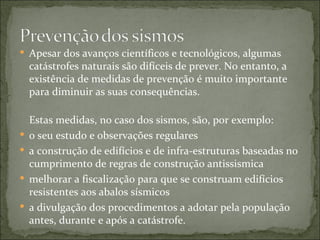  Apesar dos avanços científicos e tecnológicos, algumas
    catástrofes naturais são difíceis de prever. No entanto, a
    existência de medidas de prevenção é muito importante
    para diminuir as suas consequências.

    Estas medidas, no caso dos sismos, são, por exemplo:
   o seu estudo e observações regulares
   a construção de edifícios e de infra-estruturas baseadas no
    cumprimento de regras de construção antissismica
   melhorar a fiscalização para que se construam edifícios
    resistentes aos abalos sísmicos
   a divulgação dos procedimentos a adotar pela população
    antes, durante e após a catástrofe.
 