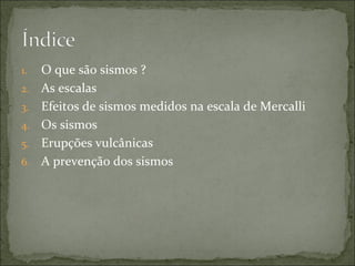 1.   O que são sismos ?
2.   As escalas
3.   Efeitos de sismos medidos na escala de Mercalli
4.   Os sismos
5.   Erupções vulcânicas
6.   A prevenção dos sismos
 