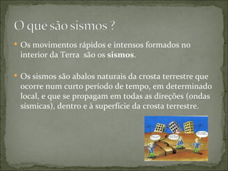  Os movimentos rápidos e intensos formados no
 interior da Terra são os sismos.

 Os sismos são abalos naturais da crosta terrestre que
 ocorre num curto período de tempo, em determinado
 local, e que se propagam em todas as direções (ondas
 sísmicas), dentro e à superfície da crosta terrestre.
 