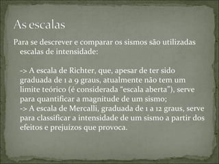 Para se descrever e comparar os sismos são utilizadas
  escalas de intensidade:

 -> A escala de Richter, que, apesar de ter sido
 graduada de 1 a 9 graus, atualmente não tem um
 limite teórico (é considerada “escala aberta”), serve
 para quantificar a magnitude de um sismo;
 -> A escala de Mercalli, graduada de 1 a 12 graus, serve
 para classificar a intensidade de um sismo a partir dos
 efeitos e prejuízos que provoca.
 