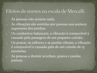 1.   As pessoas não sentem nada.
2.   As vibrações são sentidas por pessoas nos andares
     superiores dos prédios.
3.   Os candeeiros balançam; a vibração é comparável à
     causada pela passagem de um pequeno camião.
4.   Os pratos, os talheres e as janelas vibram; a vibração
     é comparável à causada pela de um camião de 15
     toneladas.
5.   As pessoas a dormir acordam; pratos e janelas
     partem.
 
