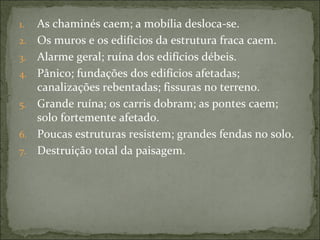 1.   As chaminés caem; a mobília desloca-se.
2.   Os muros e os edifícios da estrutura fraca caem.
3.   Alarme geral; ruína dos edifícios débeis.
4.   Pânico; fundações dos edifícios afetadas;
     canalizações rebentadas; fissuras no terreno.
5.   Grande ruína; os carris dobram; as pontes caem;
     solo fortemente afetado.
6.   Poucas estruturas resistem; grandes fendas no solo.
7.   Destruição total da paisagem.
 