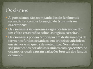  Alguns sismos são acompanhados de fenómenos
  secundários, como a formação de tsunamis ou
  maremotos.
 Os tsunamis são enormes vagas oceânicas que têm
  um efeito catastrófico sobre as regiões costeiras.
 Os tsunamis podem ter origem em deslizamentos de
  terras nos fundos oceânicos, em erupções vulcânicas,
  em sismos e na queda de meteoritos. Normalmente
  são provocados por abalos sísmicos com epicentro no
  oceano, os quais causam variações bruscas dos fundos
  oceânicos.
 