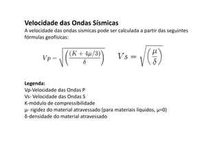 Velocidade das Ondas Sísmicas
A velocidade das ondas sísmicas pode ser calculada a partir das seguintes
fórmulas geofísicas:
Legenda:
Vp-Velocidade das Ondas P
Vs- Velocidade das Ondas S
K-módulo de compressibilidade
µ- rigidez do material atravessado (para materiais líquidos, μ=0)
δ-densidade do material atravessado
 