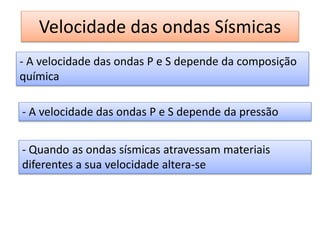 Velocidade das ondas Sísmicas
- A velocidade das ondas P e S depende da composição
química
- A velocidade das ondas P e S depende da pressão
- Quando as ondas sísmicas atravessam materiais
diferentes a sua velocidade altera-se
 