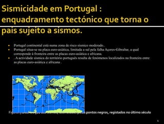    Portugal continental está numa zona de risco sísmico moderado..
   Portugal situa-se na placa euro-asiática, limitada a sul pela falha Açores-Gibraltar, a qual
    corresponde à fronteira entre as placas euro-asiática e africana.
   . A actividade sísmica do território português resulta de fenómenos localizados na fronteira entre
    as placas euro-asiática e africana .




Figura..3 Distribuição dos sismos, assinalados pelos pontos negros, registados no último século

                                                                                                         4
 