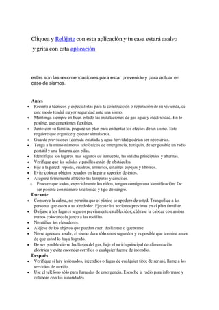 Cliquea y Relájate con esta aplicación y tu casa estará asalvo
y grita con esta aplicación
estas son las recomendaciones para estar prevenido y para actuar en
caso de sismos.
Antes
 Recurra a técnicos y especialistas para la construcción o reparación de su vivienda, de
este modo tendrá mayor seguridad ante una sismo.
 Mantenga siempre en buen estado las instalaciones de gas agua y electricidad. En lo
posible, use conexiones flexibles.
 Junto con su familia, prepare un plan para enfrentar los efectos de un sismo. Esto
requiere que organice y ejecute simulacros.
 Guarde provisiones (comida enlatada y agua hervida) podrían ser necesarias.
 Tenga a la mano números telefónicos de emergencia, botiquín, de ser posible un radio
portátil y una linterna con pilas.
 Identifique los lugares más seguros de inmueble, las salidas principales y alternas.
 Verifique que las salidas y pasillos estén de obstáculos.
 Fije a la pared: repisas, cuadros, armarios, estantes espejos y libreros.
 Evite colocar objetos pesados en la parte superior de éstos.
 Asegure firmemente al techo las lámparas y candiles.
o Procure que todos, especialmente los niños, tengan consigo una identificación. De
ser posible con número telefónico y tipo de sangre.
Durante
 Conserve la calma, no permita que el pánico se apodere de usted. Tranquilice a las
personas que estén a su alrededor. Ejecute las acciones previstas en el plan familiar.
 Diríjase a los lugares seguros previamente establecidos; cúbrase la cabeza con ambas
manos colocándola junco a las rodillas.
 No utilice los elevadores.
 Aléjese de los objetos que puedan caer, deslizarse o quebrarse.
 No se apresure a salir, el sismo dura sólo unos segundos y es posible que termine antes
de que usted lo haya logrado.
 De ser posible cierre las llaves del gas, baje el swich principal de alimentación
eléctrica y evite encender cerrillos o cualquier fuente de incendio.
Después
 Verifique si hay lesionados, incendios o fugas de cualquier tipo; de ser así, llame a los
servicios de auxilio.
 Use el teléfono sólo para llamadas de emergencia. Escuche la radio para informase y
colabore con las autoridades.
 