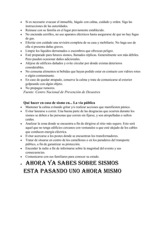  Si es necesario evacuar el inmueble, hágalo con calma, cuidado y orden. Siga las
instrucciones de las autoridades.
 Reúnase con su familia en el lugar previamente establecido.
 No encienda cerrillos, no use aparatos eléctricos hasta asegurarse de que no hay fugas
de gas.
 Efectúe con cuidado una revisión completa de su casa y mobiliario. No haga uso de
ella si presenta dañas graves.
 Limpie los líquidos derramados o escombros que ofrezcan peligro.
 Esté preparado para futuros sismos, llamados réplicas. Generalmente son más débiles.
Pero pueden ocasionar daños adicionales.
 Aléjese de edificios dañados y evite circular por donde existan deterioros
considerables.
 No consuma alimentos ni bebidas que hayan podido estar en contacto con vidrios rotos
o algún contaminante.
 En caso de quedar atrapado, conserve la calma y trate de comunicarse al exterior
golpeando con algún objeto.
 No propague rumores.
Fuente: Centro Nacional de Prevención de Desastres
Qué hacer en caso de sismo en... La vía pública
 Mantener la calma evitando gritar y/o realizar acciones que manifiesten pánico.
 Evitar lanzarse a correr. Una buena parte de las desgracias que ocurren durante los
sismos se deben a las personas que corren sin fijarse, y son atropelladas o sufren
caídas.
 Analizar la zona donde se encuentra a fin de dirigirse al sitio más seguro. Este será
aquel que no tenga edificios cercanos con ventanales u que esté alejado de los cables
que conducen energía eléctrica.
 Evitar acercarse a los postes donde se encuentran los transformadores.
 Tratar de situarse en centro de los camellones o en los paraderos del transporte
público, a fin de garantizar su protección.
 Encender la radio a fin de informarse sobre la magnitud del evento y sus
consecuencias.
 Comunicarse con sus familiares para conocer su estado.
 Ahora ya sabes sobre sismos
Esta pasando uno ahora mismo
 