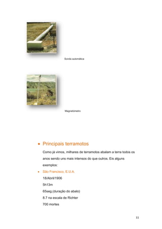 Sonda automática




                Magnetómetro




Principais terramotos
Como já vimos, milhares de terramotos abalam a terra todos os

anos sendo uns mais intensos do que outros. Eis alguns

exemplos:

São Francisco, E.U.A.

18/Abril/1906

5h13m

65seg.(duração do abalo)

8.7 na escala de Richter

700 mortes



                                                                11
 