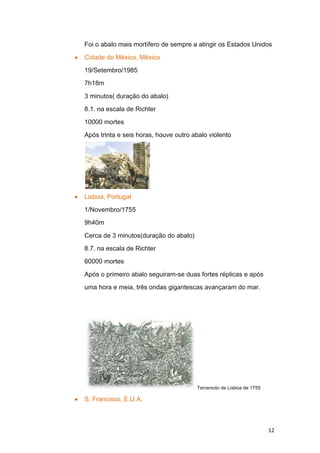 Foi o abalo mais mortífero de sempre a atingir os Estados Unidos

Cidade do México, México

19/Setembro/1985

7h18m

3 minutos( duração do abalo)

8.1. na escala de Richter

10000 mortes

Após trinta e seis horas, houve outro abalo violento




Lisboa, Portugal

1/Novembro/1755

9h40m

Cerca de 3 minutos(duração do abalo)

8.7. na escala de Richter

60000 mortes

Após o primeiro abalo seguiram-se duas fortes réplicas e após

uma hora e meia, três ondas gigantescas avançaram do mar.




                                       Terramoto de Lisboa de 1755

S. Francisco, E.U.A.



                                                                     12
 