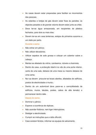 As casas devem estar preparadas para facilitar os movimentos

das pessoas;

As estantes e botijas de gás devem estar fixas às paredes; os

objectos pesados e de grande volume devem estar junto ao chão;

Deve ter-se água armazenada, em recipientes de plástico

fechados, para dois ou mais dias;

Devem ter-se em casa lanternas, estojos de primeiros socorros e

um rádio por perto.

Durante o sismo

Não entrar em pânico;

Não utilizar elevadores;
Utilizar sapatos de sola grossa e colocar um cobertor sobre a

cabeça;

Manter-se afastado de vidros, candeeiros, móveis e chaminés;

Dentro de casa, a protecção ideal é no vão de uma porta interior,

canto de uma sala, debaixo de uma mesa ou mesmo debaixo de

uma cama;

Na rua devem procurar-se locais abertos, afastados de edifícios,

postos de electricidade e muros.;

Dentro de um automóvel deve parar-se o carro(afastado de

edifícios, muros, taludes, postes, cabos de alta tensão) e

permanecer dentro dele.

Depois do sismo

Dominar o pânico;

Esperar a ocorrência de réplicas;

Não acender fósforos, nem ligar interruptores;

Desligar a electricidade;

Cumprir as instruções que a rádio difundir;

Caso existam feridos, informar as equipas de salvamento;


                                                               15
 
