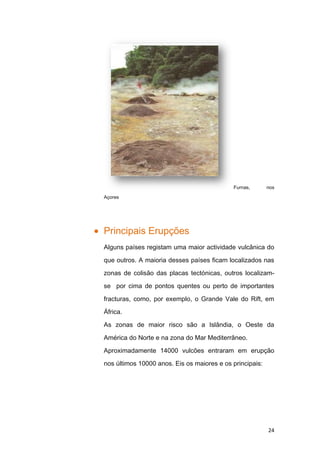 Furnas,       nos

Açores




Principais Erupções
Alguns países registam uma maior actividade vulcânica do

que outros. A maioria desses países ficam localizados nas

zonas de colisão das placas tectónicas, outros localizam-

se por cima de pontos quentes ou perto de importantes

fracturas, como, por exemplo, o Grande Vale do Rift, em

África.

As zonas de maior risco são a Islândia, o Oeste da

América do Norte e na zona do Mar Mediterrâneo.

Aproximadamente 14000 vulcões entraram em erupção

nos últimos 10000 anos. Eis os maiores e os principais:




                                                          24
 