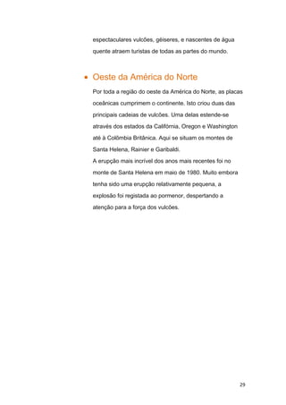 espectaculares vulcões, géiseres, e nascentes de água

quente atraem turistas de todas as partes do mundo.



Oeste da América do Norte
Por toda a região do oeste da América do Norte, as placas

oceânicas cumprimem o continente. Isto criou duas das

principais cadeias de vulcões. Uma delas estende-se

através dos estados da Califórnia, Oregon e Washington

até à Colômbia Britânica. Aqui se situam os montes de

Santa Helena, Rainier e Garibaldi.
A erupção mais incrível dos anos mais recentes foi no

monte de Santa Helena em maio de 1980. Muito embora

tenha sido uma erupção relativamente pequena, a

explosão foi registada ao pormenor, despertando a

atenção para a força dos vulcões.




                                                         29
 