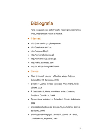 Bibliografia
Para pesquisar para este trabalho recorri principalmente a

livros, mas também recorri à internet.

Internet
http://jose.coelho.googlepages.com

http://kaotica.no.sapo.pt

http://lusina.unblog.fr
http://www.malhatlantica.ptl

http://www.minerva.uevora.pt

http://orbita.starmedia.com

http://pt.wikipedia.org/wiki/Sismos

Livros
Atlas Universal, volume 1 «Mundo», Vários Autores,

Editorial Sol 90, Barcelona, 2005

Bioterra7, Lucinda Motta e Maria dos Anjos Viana, Porto

Editora, 2006

À Descoberta 7, Maria João Matos e Raul Castelão,

Santillana Constância, 2006

Terramotos e Vulcões, Lin Sutherland, Círculo de Leitores,

2002

Enciclopédia Ilustrada da Ciência, Vários Autores, Correio

da Manhã, 2002

Enciclopédia Pedagógica Universal, volume «A Terra»,

Lorenzo Pinna, Hiperlivro, 2001




                                                          31
 