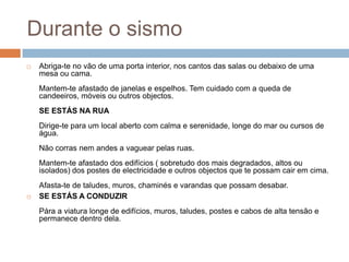 Durante o sismo
   Abriga-te no vão de uma porta interior, nos cantos das salas ou debaixo de uma
    mesa ou cama.
    Mantem-te afastado de janelas e espelhos. Tem cuidado com a queda de
    candeeiros, móveis ou outros objectos.
    SE ESTÁS NA RUA
    Dirige-te para um local aberto com calma e serenidade, longe do mar ou cursos de
    água.
    Não corras nem andes a vaguear pelas ruas.
    Mantem-te afastado dos edifícios ( sobretudo dos mais degradados, altos ou
    isolados) dos postes de electricidade e outros objectos que te possam cair em cima.
    Afasta-te de taludes, muros, chaminés e varandas que possam desabar.
   SE ESTÁS A CONDUZIR
    Pára a viatura longe de edifícios, muros, taludes, postes e cabos de alta tensão e
    permanece dentro dela.
 