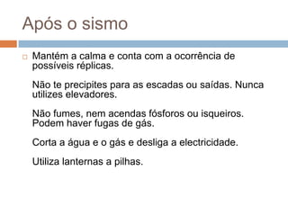 Após o sismo
   Mantém a calma e conta com a ocorrência de
    possíveis réplicas.
    Não te precipites para as escadas ou saídas. Nunca
    utilizes elevadores.
    Não fumes, nem acendas fósforos ou isqueiros.
    Podem haver fugas de gás.
    Corta a água e o gás e desliga a electricidade.
    Utiliza lanternas a pilhas.
 