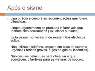 Após o sismo
   Liga o rádio e cumpre as recomendações que forem
    difundidas.
    Limpa urgentemente os produtos inflamáveis que
    tenham sido derramados ( ex: álcool ou tintas).
    Evita passar por locais onde existam fios eléctricos
    soltos.
    Não utilizes o telefone, excepto em caso de extrema
    urgência ( feridos graves, fugas de gás ou incêndios).
    Não circules pelas ruas para observar o que
    aconteceu. Liberte-as para as viaturas de socorro.
 