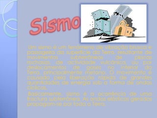Um sismo é um fenómeno de vibração brusca e
passageira da superfície da Terra, resultante de
movimentos       subterrâneos     de      placas
rochosas, de actividade vulcânica, ou por
deslocamentos de gases no interior da
Terra, principalmente metano. O movimento é
causado pela liberação rápida de grandes
quantidades de energia sob a forma de ondas
cíclicas.
 Basicamente, sismo é a ocorrência de uma
fractura subterrânea. As ondas elásticas geradas
propagam-se por toda a Terra.
 