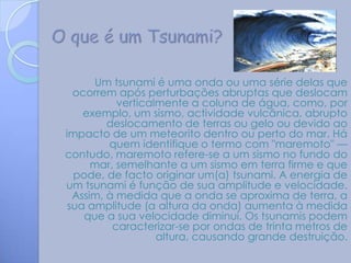 Um tsunami é uma onda ou uma série delas que
  ocorrem após perturbações abruptas que deslocam
           verticalmente a coluna de água, como, por
    exemplo, um sismo, actividade vulcânica, abrupto
         deslocamento de terras ou gelo ou devido ao
impacto de um meteorito dentro ou perto do mar. Há
         quem identifique o termo com "maremoto" —
contudo, maremoto refere-se a um sismo no fundo do
      mar, semelhante a um sismo em terra firme e que
  pode, de facto originar um(a) tsunami. A energia de
um tsunami é função de sua amplitude e velocidade.
  Assim, à medida que a onda se aproxima de terra, a
 sua amplitude (a altura da onda) aumenta à medida
    que a sua velocidade diminui. Os tsunamis podem
          caracterizar-se por ondas de trinta metros de
                   altura, causando grande destruição.
 