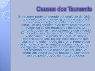 Causas dos Tsunamis
Um tsunami pode ser gerado por qualquer distúrbio
   que desloque uma massa grande de água, tal
       como um sismo (movimento no interior da
  terra), um deslocamento da terra, uma explosão
      vulcânica ou um impacto de meteoro. Os
 tsunamis podem ser gerados sempre que o fundo
 do mar sofre uma deformação súbita, deslocando
      verticalmente a massa de água. Os sismos
   tectónicos são um tipo particular de sismo que
  origina uma deformação da crosta; sempre que
 os sismos ocorrem em regiões submarinas, a massa
  de água localizada sobre a zona deformada vai
    ser afastada da sua posição de equilíbrio. As
   ondas são o resultado da acção da gravidade
       sobre a perturbação da massa de água.
 