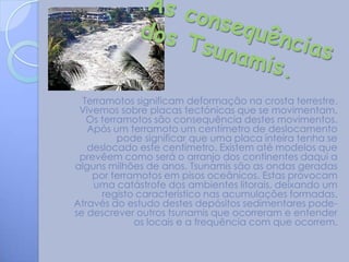 Terramotos significam deformação na crosta terrestre.
 Vivemos sobre placas tectónicas que se movimentam.
   Os terramotos são consequência destes movimentos.
   Após um terramoto um centímetro de deslocamento
          pode significar que uma placa inteira tenha se
   deslocado este centímetro. Existem até modelos que
 prevêem como será o arranjo dos continentes daqui a
alguns milhões de anos. Tsunamis são as ondas geradas
    por terramotos em pisos oceânicos. Estas provocam
    uma catástrofe dos ambientes litorais, deixando um
      registo característico nas acumulações formadas.
Através do estudo destes depósitos sedimentares pode-
se descrever outros tsunamis que ocorreram e entender
             os locais e a frequência com que ocorrem.
 