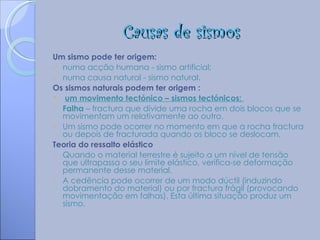 Causas de sismos
Um sismo pode ter origem:
 numa acção humana - sismo artificial;
 numa causa natural - sismo natural.
Os sismos naturais podem ter origem :
  um movimento tectónico – sismos tectónicos;
o Falha – fractura que divide uma rocha em dois blocos que se
  movimentam um relativamente ao outro.
o Um sismo pode ocorrer no momento em que a rocha fractura
  ou depois de fracturada quando os bloco se deslocam.
Teoria do ressalto elástico
o Quando o material terrestre é sujeito a um nível de tensão
  que ultrapassa o seu limite elástico, verifica-se deformação
  permanente desse material.
o A cedência pode ocorrer de um modo dúctil (induzindo
  dobramento do material) ou por fractura frágil (provocando
  movimentação em falhas). Esta última situação produz um
  sismo.
 