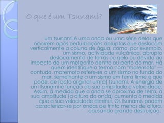 Um tsunami é uma onda ou uma série delas que
  ocorrem após perturbações abruptas que deslocam
verticalmente a coluna de água, como, por exemplo,
              um sismo, actividade vulcânica, abrupto
         deslocamento de terras ou gelo ou devido ao
impacto de um meteorito dentro ou perto do mar. Há
         quem identifique o termo com "maremoto" —
contudo, maremoto refere-se a um sismo no fundo do
      mar, semelhante a um sismo em terra firme e que
  pode, de facto originar um(a) tsunami. A energia de
um tsunami é função de sua amplitude e velocidade.
  Assim, à medida que a onda se aproxima de terra, a
 sua amplitude (a altura da onda) aumenta à medida
    que a sua velocidade diminui. Os tsunamis podem
   caracterizar-se por ondas de trinta metros de altura,
                         causando grande destruição.
 
