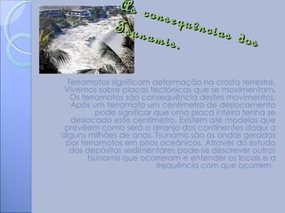 As co
                    nsequ
             Tsuna        ências
                   mis.          dos

  Terramotos significam deformação na crosta terrestre.
 Vivemos sobre placas tectónicas que se movimentam.
   Os terramotos são consequência destes movimentos.
   Após um terramoto um centímetro de deslocamento
          pode significar que uma placa inteira tenha se
   deslocado este centímetro. Existem até modelos que
 prevêem como será o arranjo dos continentes daqui a
alguns milhões de anos. Tsunamis são as ondas geradas
 por terramotos em pisos oceânicos. Através do estudo
   dos depósitos sedimentares pode-se descrever outros
        tsunamis que ocorreram e entender os locais e a
                          frequência com que ocorrem.
 