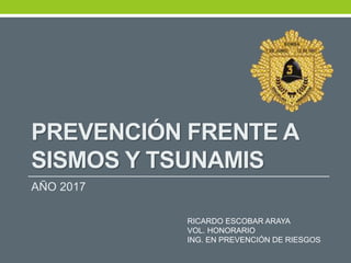 PREVENCIÓN FRENTE A
SISMOS Y TSUNAMIS
AÑO 2017
RICARDO ESCOBAR ARAYA
VOL. HONORARIO
ING. EN PREVENCIÓN DE RIESGOS
 