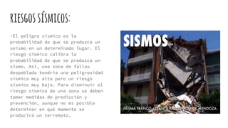 riesgossísmicos:
-El peligro sísmico es la
probabilidad de que se produzca un
seísmo en un determinado lugar. El
riesgo sísmico calibra la
probabilidad de que se produzca un
sismo. Así, una zona de fallas
despoblada tendría una peligrosidad
sísmica muy alta pero un riesgo
sísmico muy bajo. Para disminuir el
riesgo sísmico de una zona se deben
tomar medidas de predicción y
prevención, aunque no es posible
determinar en qué momento se
producirá un terremoto.
 