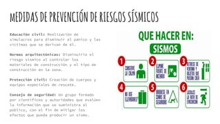 mEDIDASDEPREVENCIÓNDERIESGOSSÍSMICOS
Educación civil: Realización de
simulacros para disminuir el pánico y las
víctimas que se derivan de él.
Normas arquitectónicas: Disminuiría el
riesgo sísmico al controlar los
materiales de construcción y el tipo de
construcción en la zona.
Protección civil: Creación de cuerpos y
equipos especiales de rescate.
Consejo de seguridad: Un grupo formado
por científicos y autoridades que evalúen
la información que se suministra al
público, con el fin de mitigar los
efectos que pueda producir un sismo.
 