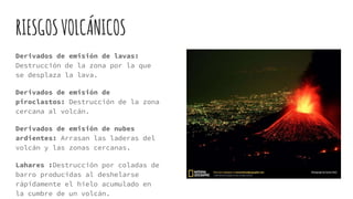 RIESGOSVOLCÁNICOS
Derivados de emisión de lavas:
Destrucción de la zona por la que
se desplaza la lava.
Derivados de emisión de
piroclastos: Destrucción de la zona
cercana al volcán.
Derivados de emisión de nubes
ardientes: Arrasan las laderas del
volcán y las zonas cercanas.
Lahares :Destrucción por coladas de
barro producidas al deshelarse
rápidamente el hielo acumulado en
la cumbre de un volcán.
 