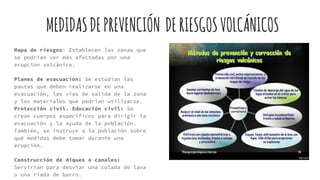 MEDIDASDEPREVENCIÓN DERIESGOSVOLCÁNICOS
Mapa de riesgos: Establecen las zonas que
se podrían ver más afectadas por una
erupción volcánica.
Planes de evacuación: Se estudian las
pautas que deben realizarse en una
evacuación, las vías de salida de la zona
y los materiales que podrían utilizarse.
Protección civil. Educación civil: Se
crean cuerpos específicos para dirigir la
evacuación y la ayuda de la población.
También, se instruye a la población sobre
qué medidas debe tomar durante una
erupción.
Construcción de diques o canales:
Servirían para desviar una colada de lava
o una riada de barro.
 