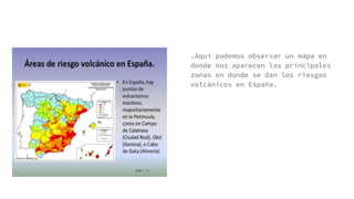 .Aquí podemos observar un mapa en
donde nos aparecen las principales
zonas en donde se dan los riesgos
volcánicos en España.
 