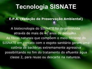 E.P.A. (Estaç ão de Preservação Ambiental) A biotecnologia do SISNATE foi desenvolvida  através de mais de 40 anos de pesquisa.  As fibras naturais que comp õem o meio filtrante do SISNATE em contato com o esgoto sanitário geram uma colônia de bactérias extremamente agressiva possibilitando no fim do tratamento do efluente água classe 2, para reuso ou descarte na natureza .  Tecnologia SISNATE 