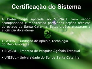 A Biotecnologia aplicada ao SISNATE vem sendo acompanhada e monitorada por vários orgãos técnicos do estado de Santa Catarina. Estes orgãos atestaram a eficiência do sistema •  FATMA - Fundação de Apoio e Tecnologia  do Meio Ambiente •  EPAGRI - Empresa de Pesquisa Agrícola Estadual •  UNISUL - Universidade do Sul de Santa Catarina Certificação do Sistema 