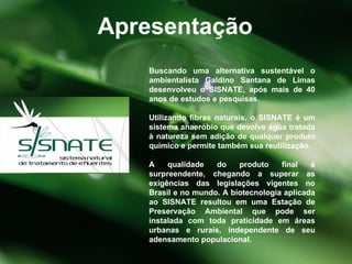 Buscando uma alternativa sustentável o ambientalista Galdino Santana de Limas desenvolveu o SISNATE, após mais de 40 anos de estudos e pesquisas. Utilizando fibras naturais, o SISNATE é um sistema anaeróbio que devolve água tratada à natureza sem adição de qualquer produto químico e permite também sua reutilização. A qualidade do produto final é surpreendente, chegando a superar as exigências das legislações vigentes no Brasil e no mundo. A biotecnologia aplicada ao SISNATE resultou em uma Estação de Preservação Ambiental que pode ser instalada com toda praticidade em áreas urbanas e rurais, independente de seu adensamento populacional.  Apresentação 