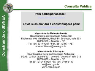 www.mma.gov.br/ ea Envie suas dúvidas e constribuições para: [email_address] Ministério do Meio Ambiente Departamento de Educação Ambiental Esplanada dos Ministérios, Bloco B - 5o andar, sala 553 70068-900 – Brasília – DF Tel. (61) 3317-1207 / Fax.: (61) 3317-1757 [email_address] Ministério da Educação Coordenação Geral de Educação Ambiental SGAS, L2 Sul, Quadra 607, Lote 50 - 2o andar, sala 212 70200-670 – Brasília – DF Tel. (61) 2104-6142 / Fax. (61) 2104-6110 [email_address] www.mec.gov.br Para participar acesse: Consulta Pública Construindo o SISNEA 