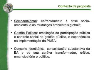 Socioambiental : enfrentamento à crise socio-ambiental e às mudanças ambientais globais; Gestão Política : ampliação da participação pública e controle social na gestão pública, e experiências na implementação da PNEA; Conceito identitário :  consolidação substantiva da EA e do seu caráter transformador, crítico, emancipatório e político. Contexto da proposta 