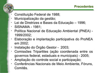 Constituição Federal de 1988; Municipalização da gestão; Lei de Diretrizes e Bases da Educação – 1996; SISNAMA - 1981; Política Nacional de Educação Ambiental (PNEA) - 1999/2002; Elaboração e implantação participativa do ProNEA em 2002; Instalação do Órgão Gestor -  2003;  Comissões Tripartites (ação coordenada entre os governos federal, estaduais e municipais)‏ - 2005; Ampliação do controle social e participação; Conferências Nacionais de Meio Ambiente, Fóruns, Comitês. Precedentes 