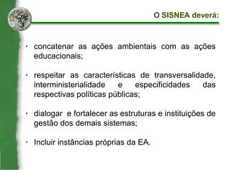 concatenar as ações ambientais com as ações educacionais; respeitar as características de transversalidade, interministerialidade e especificidades das respectivas políticas públicas; dialogar  e fortalecer as estruturas e instituições de gestão dos demais sistemas; Incluir instâncias próprias da EA. O SISNEA deverá: 