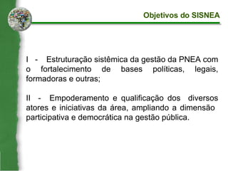 I  - Estruturação sistêmica da gestão da PNEA com o fortalecimento de bases políticas, legais, formadoras e outras; II  - Empoderamento e qualificação dos  diversos atores e iniciativas da área, ampliando a dimensão  participativa e democrática na gestão pública. Objetivos do SISNEA 