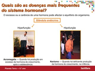 Quais s ão  as doenças mais frequentes do sistema hormonal? O excesso ou a carência de uma hormona pode afectar o equilíbrio do organismo. Glândula endócrina Hiperfunção Hipofunção Acromegalia  — Quando há produção em excesso da hormona do crescimento,  após a adolescência. Nanismo  — Quando há deficiente produção da hormona do crescimento, na infância. Planeta Terra — 9.º ano 