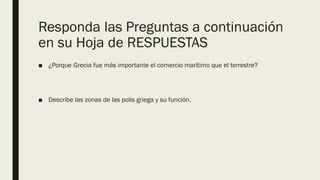 Responda las Preguntas a continuación
en su Hoja de RESPUESTAS
■ ¿Porque Grecia fue más importante el comercio marítimo que el terrestre?
■ Describe las zonas de las polis griega y su función.
 