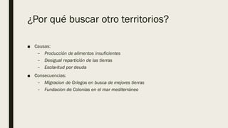 ¿Por qué buscar otro territorios?
■ Causas:
– Producción de alimentos insuficientes
– Desigual repartición de las tierras
– Esclavitud por deuda
■ Consecuencias:
– Migracion de Griegos en busca de mejores tierras
– Fundacion de Colonias en el mar mediterráneo
 