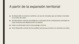 A partir de la expansión territorial
■ Se Desarrolló el comercio marítimo y el uso de monedas (que se habían inventado
en el reino de Lidia).
■ Se Difundieron avances tecnológicos y culturales de las civilizaciones orientales en
otros territorios del Mediterráneo occidental.
■ Hubo una Extensión de la cultura griega y fenicia,
■ Gran Desarrollo cultural de los pueblos vecinos que entraron en contacto con ellos.
 