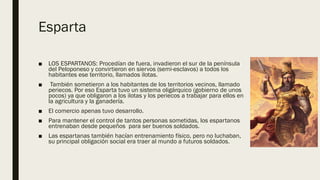 Esparta
■ LOS ESPARTANOS: Procedían de fuera, invadieron el sur de la península
del Peloponeso y convirtieron en siervos (semi-esclavos) a todos los
habitantes ese territorio, llamados ilotas.
■ También sometieron a los habitantes de los territorios vecinos, llamado
periecos. Por eso Esparta tuvo un sistema oligárquico (gobierno de unos
pocos) ya que obligaron a los ilotas y los periecos a trabajar para ellos en
la agricultura y la ganadería.
■ El comercio apenas tuvo desarrollo.
■ Para mantener el control de tantos personas sometidas, los espartanos
entrenaban desde pequeños para ser buenos soldados.
■ Las espartanas también hacían entrenamiento físico, pero no luchaban,
su principal obligación social era traer al mundo a futuros soldados.
 