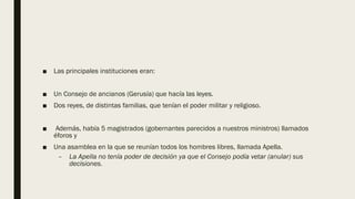 ■ Las principales instituciones eran:
■ Un Consejo de ancianos (Gerusía) que hacía las leyes.
■ Dos reyes, de distintas familias, que tenían el poder militar y religioso.
■ Además, había 5 magistrados (gobernantes parecidos a nuestros ministros) llamados
éforos y
■ Una asamblea en la que se reunían todos los hombres libres, llamada Apella.
– La Apella no tenía poder de decisión ya que el Consejo podía vetar (anular) sus
decisiones.
 